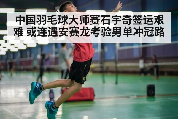 中国羽毛球大师赛石宇奇签运艰难 或连遇安赛龙考验男单冲冠路 | LeBo Sports