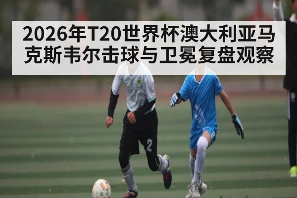 2026年T20世界杯澳大利亚马克斯韦尔击球与卫冕复盘观察 | LeBo Sports