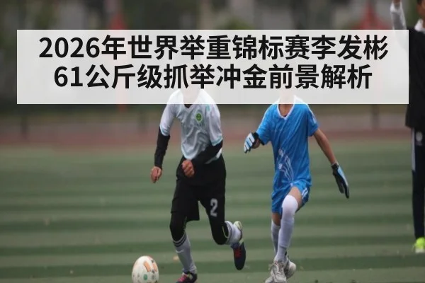 2026年世界举重锦标赛李发彬61公斤级抓举冲金前景解析 | LeBo Sports